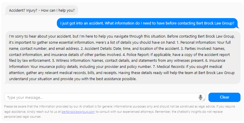 I'm sorry to hear about your accident, but I'm here to help you navigate through this situation. Before contacting Bert Brock Law Group, it's important to gather some essential information. Here's a list of details you should have on hand:

Personal Information: Your full name, contact number, and email address.
Accident Details: Date, time, and location of the accident.
Parties Involved: Names, contact information, and insurance details of other parties involved.
Police Report: If applicable, have a copy of the accident report filed by law enforcement.
Witness Information: Names, contact details, and statements from any witnesses present.
Insurance Information: Your insurance policy details, including your provider and policy number.
Medical Records: If you sought medical attention, gather any relevant medical records, bills, and receipts.
Having these details ready will help the team at Bert Brock Law Group understand your situation and provide you with the best assistance possible.